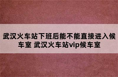 武汉火车站下班后能不能直接进入候车室 武汉火车站vip候车室